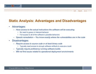 Static Analysis: Advantages and Disadvantages
•   Advantages:
    – Have access to the actual instructions the software will be executing
         • No need to guess or interpret behavior
         • Full access to all of the software’s possible behaviors
    – Speeds remediation – You know exactly where the vulnerabilities are in the code
•   Disadvantages:
              g
    – Require access to source code or at least binary code
         • Typically need access to enough software artifacts to execute a build
    – Typically require proficiency running software builds
    – Will not fi d i
             t find issues related t operational d l
                             l t d to     ti    l deployment environments
                                                            t   i      t
 