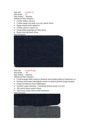 Hata Adı : Cımbar İzi
Hata Kodu : 37
Hata Nedeni : Dokuma
Olabilecek Hata Sebepleri :
 Cımbar halkası sıkışırsa
 Cımbar kapağı çok alçak veya çok yüksek olursa
 Kapak altında pislik toplanırsa
 Cımbar çekmesi yetersiz ise
 Çözgü ipliği gerginliği çok fazla olursa
 Kenar örme tığı hatalı olursa
Hata Numunesi :
Hata Adı : Çözgü Kaçığı
Hata Kodu : 38
Hata Nedeni : Dokuma
Olabilecek Hata Sebepleri :
 Çözgü koptuğu halde makineyi durduran lamel düşüp makineyi durdurmaz ise
 Kumaşın arkasından bakıldığında merdiveni andıran görüntü çözgü kaçığıdır.
 Çözgü ipi kopunca testere bağlamamsı
 Lameller uygun olmaması , Lamellerde biriken uçuntu veya hav
 Atkı tansiyonunun gergin olması
 Atkı kesme makası derecesinde kesmemesi
Hata Numunesi :
 