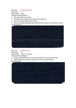 Hata Adı : Çözgüde Kalın İp
Hata Kodu : 5
Hata Nedeni : İplik
Olabilecek Hata Sebepleri :
 Atkı ipinin kalın olmasından
 OE bağlayıcının bağlama esnasında kalın ip üretmesi
 Fitil veya Şeritlerin düzgünsüz olması
 Üretim esnasında ipliğin geçtiği noktalarda hatalı işletme malzemelerinin olması
Hata Numunesi :
Hata Adı : Çözgü Boyu İz
Hata Kodu : 55
Hata Nedeni : Terbiye / Dokuma
Olabilecek Hata Sebepleri :
 Terbiye makinesinden geçen kumaşın herhangi bir yere sürtünmesinden
 Sürtünmeden dolayı hatalı çözgü iplerinin bir araya gelmesinden
Hata Numunesi :
 