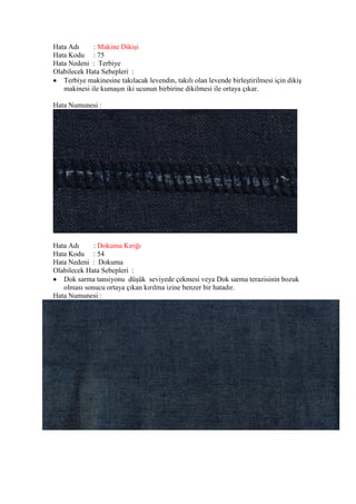 Hata Adı : Makine Dikişi
Hata Kodu : 75
Hata Nedeni : Terbiye
Olabilecek Hata Sebepleri :
 Terbiye makinesine takılacak levendin, takılı olan levende birleştirilmesi için dikiş
makinesi ile kumaşın iki ucunun birbirine dikilmesi ile ortaya çıkar.
Hata Numunesi :
Hata Adı : Dokuma Kırığı
Hata Kodu : 54
Hata Nedeni : Dokuma
Olabilecek Hata Sebepleri :
 Dok sarma tansiyonu düşük seviyede çekmesi veya Dok sarma terazisinin bozuk
olması sonucu ortaya çıkan kırılma izine benzer bir hatadır.
Hata Numunesi :
 