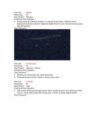 Hata Adı : Düğüm
Hata Kodu : 32
Hata Nedeni : Dokuma
Olabilecek Hata Sebepleri :
 Kopan çözgü ipi makineyi durdurur ve operatör kopan uçları birbirine tekrar
bağlayarak makineyi çalıştırır. Bağlanan-düğümlenen bu uçlar dokunan kumaş içinde
tepe gibi görünür.
Hata Numunesi :
Hata Adı : En Daralması
Hata Kodu : 76
Hata Nedeni : Dokuma / Terbiye
Olabilecek Hata Sebepleri :
Hata Numunesi :
 Dokuma eni istenilenden dar olarak dokunması
 Terbiyede baskının fazla verilmesi sonucu ortaya çıkar.
Hata Adı : Farklı İp
Hata Kodu : 56
Hata Nedeni : İplik
Olabilecek Hata Sebepleri :
 İplik üretim safhasında pamuğa karışan farklı elyaflar boyama sırasında boyayı fazla
veya az alarak farklı tonda renk ortaya çıkar ve farklı ip olarak değerlendirilir.
Hata Numunesi :
 