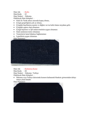 Hata Adı : Kafes
Hata Kodu : 43
Hata Nedeni : Dokuma
Olabilecek Hata Sebepleri :
 Gücü ile Tarak arkası arasında kopuş olması,
 Çözgü gerginliğinin çok az olması,
 Çözgüde haşıllanmış uçuntu ve düğüm var ise kafes hatası meydana gelir.
 Çözgüde çapraz olup olmaması
 Çözgü haşılının ve ipli mukavemetinin uygun olmaması
 Gücü aralarının temiz olmaması
 Testerelerin lamel düşünce bağlamaması
 Lamellerin uygun olmaması
Hata Numunesi :
Hata Adı : Katlanmış Kenar
Hata Kodu : 44
Hata Nedeni : Dokuma / Terbiye
Olabilecek Hata Sebepleri :
 Dokuma veya Terbiye dairesinde kenarın katlanarak blankete girmesinden dolayı
ortaya çıkan hatadır.
Hata Numunesi :
 