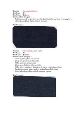 Hata Adı : Pamuklama Düğümü
Hata Kodu : 45
Hata Nedeni : Dokuma
Olabilecek Hata Sebepleri :
 Dokuma sırasında tarağın ileri – geri hareketi ile elyaflar sıyrılarak bir araya gelir ve
sıkışarak pamuklama düğüm hatasını oluşturur.
Hata Numunesi :
Hata Adı : Pamuklama ( Atlama Dalma )
Hata Kodu : 46
Hata Nedeni : Dokuma
Olabilecek Hata Sebepleri :
 Gücü, rayından çıkmış olmasından
 Çözgü tansiyonunun az olmasından
 Mekik kafesinin aşınmasından
 Çözgü ipinin birbirine dolaşmasından
 Mekik sürekli alttan veya üstten giderek atlama –dalma hatası oluşur.
 Tarak arkası,Lamel araları ve çözgü körü aralarının kirli olması
 Çözgü iplerinin geçtikleri yerlerde sürtünme yapması
Hata Numunesi :
 