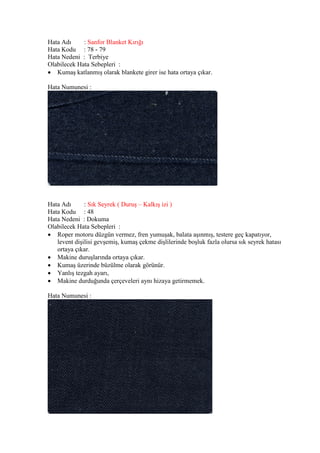 Hata Adı : Sanfor Blanket Kırığı
Hata Kodu : 78 - 79
Hata Nedeni : Terbiye
Olabilecek Hata Sebepleri :
 Kumaş katlanmış olarak blankete girer ise hata ortaya çıkar.
Hata Numunesi :
Hata Adı : Sık Seyrek ( Duruş – Kalkış izi )
Hata Kodu : 48
Hata Nedeni : Dokuma
Olabilecek Hata Sebepleri :
 Roper motoru düzgün vermez, fren yumuşak, balata aşınmış, testere geç kapatıyor,
levent dişilisi gevşemiş, kumaş çekme dişlilerinde boşluk fazla olursa sık seyrek hatası
ortaya çıkar.
 Makine duruşlarında ortaya çıkar.
 Kumaş üzerinde büzülme olarak görünür.
 Yanlış tezgah ayarı,
 Makine durduğunda çerçeveleri aynı hizaya getirmemek.
Hata Numunesi :
 