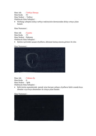 Hata Adı : Terbiye Duruşu
Hata Kodu : 81
Hata Nedeni : Terbiye
Olabilecek Hata Sebepleri :
 Herhangi sebepten dolayı terbiye makinesinin durmasından dolayı ortaya çıkan
hatadır.
Hata Numunesi :
Hata Adı : Uçuntu
Hata Kodu : 51
Hata Nedeni : Dokuma
Olabilecek Hata Sebepleri :
 İşletme içerisinde uçuşan elyafların, dokunan kumaş arasına girmesi ile olur.
Hata Numunesi :
Hata Adı : Yabancı İp
Hata Kodu : 6
Hata Nedeni : İplik
Olabilecek Hata Sebepleri :
 İplik üretim aşamalarında pamuk içine karışan yabancı elyafların farklı oranda boya
almaları veya boya almamaları ile ortaya çıkan hatadır.
Hata Numunesi :
 