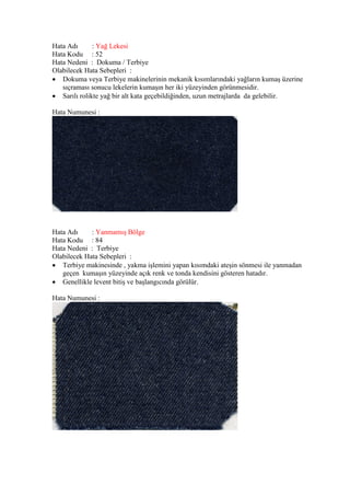 Hata Adı : Yağ Lekesi
Hata Kodu : 52
Hata Nedeni : Dokuma / Terbiye
Olabilecek Hata Sebepleri :
 Dokuma veya Terbiye makinelerinin mekanik kısımlarındaki yağların kumaş üzerine
sıçraması sonucu lekelerin kumaşın her iki yüzeyinden görünmesidir.
 Sarılı rolikte yağ bir alt kata geçebildiğinden, uzun metrajlarda da gelebilir.
Hata Numunesi :
Hata Adı : Yanmamış Bölge
Hata Kodu : 84
Hata Nedeni : Terbiye
Olabilecek Hata Sebepleri :
 Terbiye makinesinde , yakma işlemini yapan kısımdaki ateşin sönmesi ile yanmadan
geçen kumaşın yüzeyinde açık renk ve tonda kendisini gösteren hatadır.
 Genellikle levent bitiş ve başlangıcında görülür.
Hata Numunesi :
 