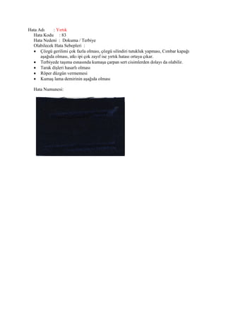 Hata Adı : Yırtık
Hata Kodu : 83
Hata Nedeni : Dokuma / Terbiye
Olabilecek Hata Sebepleri :
 Çözgü gerilimi çok fazla olması, çözgü silindiri tutukluk yapması, Cımbar kapağı
aşağıda olması, atkı ipi çok zayıf ise yırtık hatası ortaya çıkar.
 Terbiyede taşıma esnasında kumaşa çarpan sert cisimlerden dolayı da olabilir.
 Tarak dişleri hasarlı olması
 Röper düzgün vermemesi
 Kumaş lama demirinin aşağıda olması
Hata Numunesi:
 