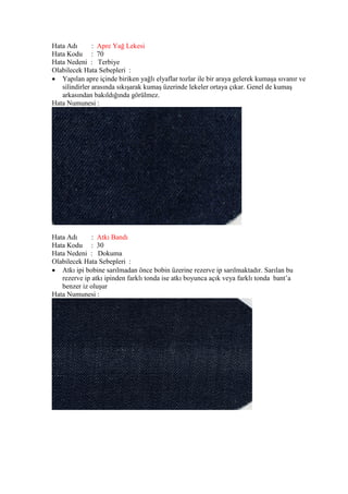 Hata Adı : Apre Yağ Lekesi
Hata Kodu : 70
Hata Nedeni : Terbiye
Olabilecek Hata Sebepleri :
 Yapılan apre içinde biriken yağlı elyaflar tozlar ile bir araya gelerek kumaşa sıvanır ve
silindirler arasında sıkışarak kumaş üzerinde lekeler ortaya çıkar. Genel de kumaş
arkasından bakıldığında görülmez.
Hata Numunesi :
Hata Adı : Atkı Bandı
Hata Kodu : 30
Hata Nedeni : Dokuma
Olabilecek Hata Sebepleri :
 Atkı ipi bobine sarılmadan önce bobin üzerine rezerve ip sarılmaktadır. Sarılan bu
rezerve ip atkı ipinden farklı tonda ise atkı boyunca açık veya farklı tonda bant’a
benzer iz oluşur
Hata Numunesi :
 