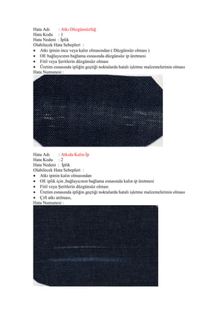 Hata Adı : Atkı Düzgünsüzlüğ
Hata Kodu : 1
Hata Nedeni : İplik
Olabilecek Hata Sebepleri :
 Atkı ipinin ince veya kalın olmasından ( Düzgünsüz olması )
 OE bağlayıcının bağlama esnasında düzgünsüz ip üretmesi
 Fitil veya Şeritlerin düzgünsüz olması
 Üretim esnasında ipliğin geçtiği noktalarda hatalı işletme malzemelerinin olması
Hata Numunesi :
Hata Adı : Atkıda Kalın İp
Hata Kodu : 2
Hata Nedeni : İplik
Olabilecek Hata Sebepleri :
 Atkı ipinin kalın olmasından
 OE iplik için ,bağlayıcının bağlama esnasında kalın ip üretmesi
 Fitil veya Şeritlerin düzgünsüz olması
 Üretim esnasında ipliğin geçtiği noktalarda hatalı işletme malzemelerinin olması
 Çift atkı atılması,
Hata Numunesi :
 