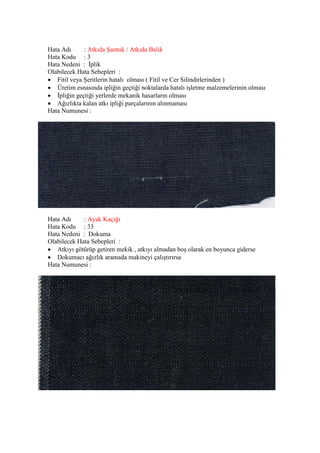 Hata Adı : Atkıda Şantuk / Atkıda Balık
Hata Kodu : 3
Hata Nedeni : İplik
Olabilecek Hata Sebepleri :
 Fitil veya Şeritlerin hatalı olması ( Fitil ve Cer Silindirlerinden )
 Üretim esnasında ipliğin geçtiği noktalarda hatalı işletme malzemelerinin olması
 İpliğin geçtiği yerlerde mekanik hasarların olması
 Ağızlıkta kalan atkı ipliği parçalarının alınmaması
Hata Numunesi :
Hata Adı : Ayak Kaçığı
Hata Kodu : 33
Hata Nedeni : Dokuma
Olabilecek Hata Sebepleri :
 Atkıyı götürüp getiren mekik , atkıyı almadan boş olarak en boyunca giderse
 Dokumacı ağızlık aramada makineyi çalıştırırsa
Hata Numunesi :
 