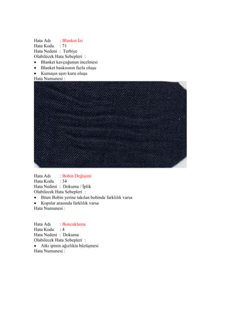 Hata Adı : Blanket İzi
Hata Kodu : 71
Hata Nedeni : Terbiye
Olabilecek Hata Sebepleri :
 Blanket kavçuğunun incelmesi
 Blanket baskısının fazla oluşu
 Kumaşın aşırı kuru oluşu
Hata Numunesi :
Hata Adı : Bobin Değişimi
Hata Kodu : 34
Hata Nedeni : Dokuma / İplik
Olabilecek Hata Sebepleri :
 Biten Bobin yerine takılan bobinde farklılık varsa
 Kopslar arasında farklılık varsa
Hata Numunesi :
Hata Adı : Boncuklama
Hata Kodu : 4
Hata Nedeni : Dokuma
Olabilecek Hata Sebepleri :
 Atkı ipinin ağızlıkta büzüşmesi
Hata Numunesi :
 