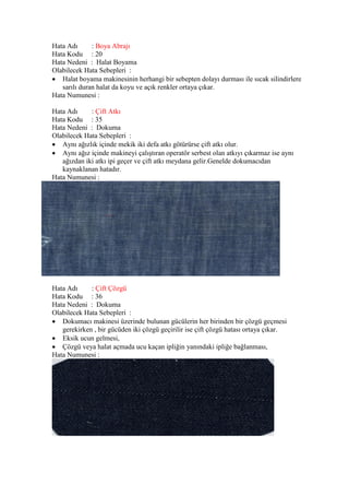 Hata Adı : Boya Abrajı
Hata Kodu : 20
Hata Nedeni : Halat Boyama
Olabilecek Hata Sebepleri :
 Halat boyama makinesinin herhangi bir sebepten dolayı durması ile sıcak silindirlere
sarılı duran halat da koyu ve açık renkler ortaya çıkar.
Hata Numunesi :
Hata Adı : Çift Atkı
Hata Kodu : 35
Hata Nedeni : Dokuma
Olabilecek Hata Sebepleri :
 Aynı ağızlık içinde mekik iki defa atkı götürürse çift atkı olur.
 Aynı ağız içinde makineyi çalıştıran operatör serbest olan atkıyı çıkarmaz ise aynı
ağızdan iki atkı ipi geçer ve çift atkı meydana gelir.Genelde dokumacıdan
kaynaklanan hatadır.
Hata Numunesi :
Hata Adı : Çift Çözgü
Hata Kodu : 36
Hata Nedeni : Dokuma
Olabilecek Hata Sebepleri :
 Dokumacı makinesi üzerinde bulunan gücülerin her birinden bir çözgü geçmesi
gerekirken , bir gücüden iki çözgü geçirilir ise çift çözgü hatası ortaya çıkar.
 Eksik ucun gelmesi,
 Çözgü veya halat açmada ucu kaçan ipliğin yanındaki ipliğe bağlanması,
Hata Numunesi :
 