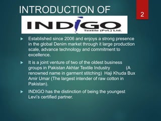 INTRODUCTION OF
 Established since 2006 and enjoys a strong presence
in the global Denim market through it large production
scale, advance technology and commitment to
excellence.
 It is a joint venture of two of the oldest business
groups in Pakistan Akhtar Textile Industry (A
renowned name in garment stitching) Haji Khuda Bux
Amir Umar (The largest intender of raw cotton in
Pakistan).
 INDIGO has the distinction of being the youngest
Levi’s certified partner.
2
 