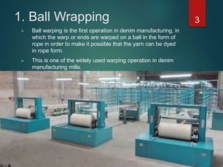 1. Ball Wrapping 3
 Ball warping is the first operation in denim manufacturing, in
which the warp or ends are warped on a ball in the form of
rope in order to make it possible that the yarn can be dyed
in rope form.
 This is one of the widely used warping operation in denim
manufacturing mills.
 