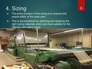 4. Sizing 6
 The prime function of the sizing is to improve the
weave ability of the warp yarn.
 This is accomplished by selecting and applying the
right sizing materials which are most suitable for the
different yarn being sized.
 