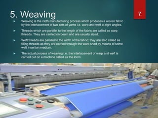 5. Weaving
 Weaving is the cloth manufacturing process which produces a woven fabric
by the interlacement of two sets of yarns i.e. warp and weft at right angles.
 Threads which are parallel to the length of the fabric are called as warp
threads. They are carried on beam and are usually sized.
 Weft threads are parallel to the width of the fabric; they are also called as
filling threads as they are carried through the warp shed by means of some
weft insertion medium.
 The actual process of weaving i.e. the interlacement of warp and weft is
carried out on a machine called as the loom.
7
 