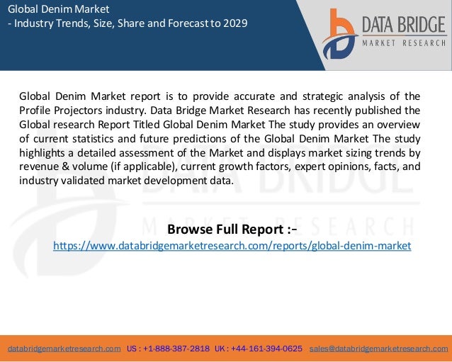 databridgemarketresearch.com US : +1-888-387-2818 UK : +44-161-394-0625 sales@databridgemarketresearch.com
1
Global Denim Market
- Industry Trends, Size, Share and Forecast to 2029
Global Denim Market report is to provide accurate and strategic analysis of the
Profile Projectors industry. Data Bridge Market Research has recently published the
Global research Report Titled Global Denim Market The study provides an overview
of current statistics and future predictions of the Global Denim Market The study
highlights a detailed assessment of the Market and displays market sizing trends by
revenue & volume (if applicable), current growth factors, expert opinions, facts, and
industry validated market development data.
Browse Full Report :-
https://www.databridgemarketresearch.com/reports/global-denim-market
 
