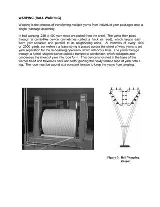 WARPING (BALL WARPING)
Warping is the process of transferring multiple yarns from individual yarn packages onto a
single p...
