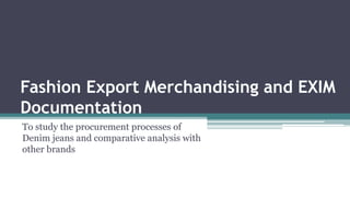 Fashion Export Merchandising and EXIM
Documentation
To study the procurement processes of
Denim jeans and comparative analysis with
other brands
 