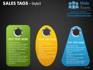 SALES TAGS – Style3




         PUT TEXT HERE                        YOUR TXET HERE
          Your Text Goes here
          Download this awesome diagram
                                              Your Text Goes here
                                              Download this awesome
                                                                                  PUT TEXT HERE
          Bring your presentation to life     diagram                           Your Text Goes here
          Capture your audience’s attention   Bring your presentation to life   Download this awesome diagram
          All images are 100% editable in     Capture your audience’s           Bring your presentation to life
          powerpoint                          attention                         Capture your audience’s
          Pitch your ideas convincingly       All images are 100% editable      attention
          Your Text Goes here                 in powerpoint                     All images are 100% editable in
          Download this awesome diagram       Pitch your ideas convincingly     powerpoint
          Bring your presentation to life     Your Text Goes here               Pitch your ideas convincingly
          Capture your audience’s attention                                     Your Text Goes here
          All images are 100% editable in                                       Download this awesome diagram
          powerpoint                                                            Bring your presentation to life


                                                                                                             Your Logo
Unlimited downloads at www.slideteam.net
 