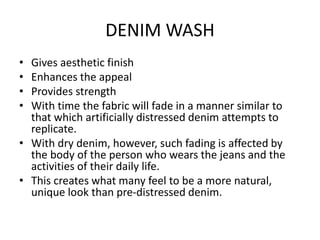 DENIM WASH
• Gives aesthetic finish
• Enhances the appeal
• Provides strength
• With time the fabric will fade in a manner similar to
that which artificially distressed denim attempts to
replicate.
• With dry denim, however, such fading is affected by
the body of the person who wears the jeans and the
activities of their daily life.
• This creates what many feel to be a more natural,
unique look than pre-distressed denim.
 