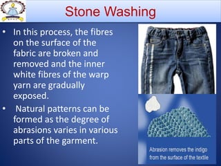 • In this process, the fibres
on the surface of the
fabric are broken and
removed and the inner
white fibres of the warp
yarn are gradually
exposed.
• Natural patterns can be
formed as the degree of
abrasions varies in various
parts of the garment.
Stone Washing
 
