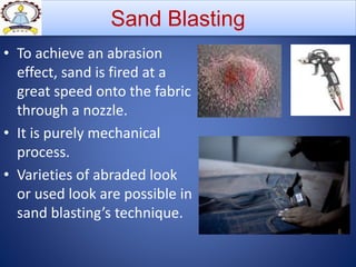 • To achieve an abrasion
effect, sand is fired at a
great speed onto the fabric
through a nozzle.
• It is purely mechanical
process.
• Varieties of abraded look
or used look are possible in
sand blasting’s technique.
Sand Blasting
 