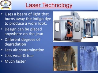 • Uses a beam of light that
burns away the indigo dye
to produce a worn look.
• Design can be placed
anywhere on the jean
• Different degrees of
degradation
• Less air contamination
• Less wear & tear
• Much faster
Laser Technology
 