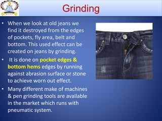• When we look at old jeans we
find it destroyed from the edges
of pockets, fly area, belt and
bottom. This used effect can be
created on jeans by grinding.
• It is done on pocket edges &
bottom hems edges by running
against abrasion surface or stone
to achieve worn out effect.
• Many different make of machines
& pen grinding tools are available
in the market which runs with
pneumatic system.
Grinding
 