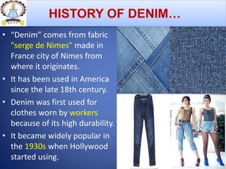 HISTORY OF DENIM…
• “Denim” comes from fabric
"serge de Nimes" made in
France city of Nimes from
where it originates.
• It has been used in America
since the late 18th century.
• Denim was first used for
clothes worn by workers
because of its high durability.
• It became widely popular in
the 1930s when Hollywood
started using.
 