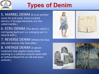 5. MARBEL DENIM (It is an another
name for acid wash, Some crushed
denims, if strongly bleached, are also
called marble.)
6. ECRU DENIM (The denim, which is
not having dyed yarn i.e. only grey yarn in
warp & weft.)
7. REVERSE DENIM (Where the face
side and reverse side look alike.)
8. VINTAGE DENIM (A denim
treatment that applies heavy stone
washing or a cellulose enzyme wash with
or without bleach for an old and worn
outlook.)
Types of Denim
 