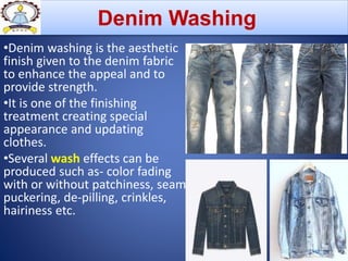 •Denim washing is the aesthetic
finish given to the denim fabric
to enhance the appeal and to
provide strength.
•It is one of the finishing
treatment creating special
appearance and updating
clothes.
•Several wash effects can be
produced such as- color fading
with or without patchiness, seam
puckering, de-pilling, crinkles,
hairiness etc.
Denim Washing
 