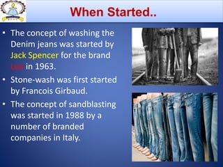 • The concept of washing the
Denim jeans was started by
Jack Spencer for the brand
Lee in 1963.
• Stone-wash was first started
by Francois Girbaud.
• The concept of sandblasting
was started in 1988 by a
number of branded
companies in Italy.
When Started..
 