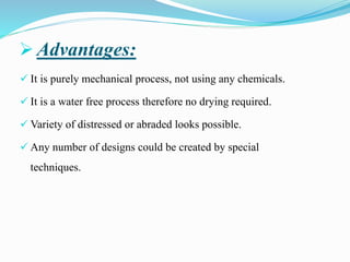 ➢ Advantages:
✓ It is purely mechanical process, not using any chemicals.
✓ It is a water free process therefore no drying required.
✓ Variety of distressed or abraded looks possible.
✓ Any number of designs could be created by special
techniques.
 