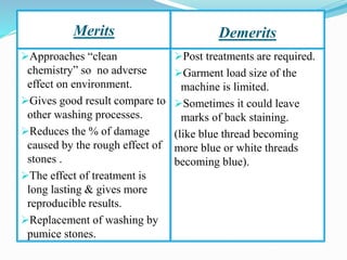 Merits Demerits
➢Approaches “clean
chemistry” so no adverse
effect on environment.
➢Gives good result compare to
other washing processes.
➢Reduces the % of damage
caused by the rough effect of
stones .
➢The effect of treatment is
long lasting & gives more
reproducible results.
➢Replacement of washing by
pumice stones.
➢Post treatments are required.
➢Garment load size of the
machine is limited.
➢Sometimes it could leave
marks of back staining.
(like blue thread becoming
more blue or white threads
becoming blue).
 