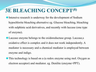 3E BLEACHING CONCEPT(8)
◆Intensive research is underway for the development of Sodium
hypochlorite bleaching alternative eg. Glucose bleaching, bleaching
with sulphinic acid derivatives, and recently with laccase (one type
of enzyme).
◆Laccase enzyme belongs to the oxidoreductase group. Laccase,s
oxidative effect is complex and it does not work independently. A
mediator is necessary and a chemical mediator is employed between
enzyme and indigo.
◆This technology is based on a (a redox enzyme using mol. Oxygen as
electron acceptor) and mediator. eg. Denilite (enzyme+PPT).
 