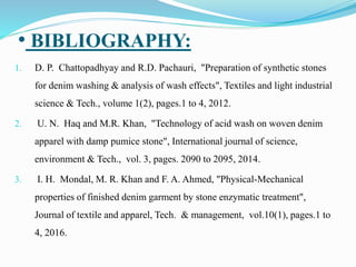 • BIBLIOGRAPHY:
1. D. P. Chattopadhyay and R.D. Pachauri, "Preparation of synthetic stones
for denim washing & analysis of wash effects", Textiles and light industrial
science & Tech., volume 1(2), pages.1 to 4, 2012.
2. U. N. Haq and M.R. Khan, "Technology of acid wash on woven denim
apparel with damp pumice stone", International journal of science,
environment & Tech., vol. 3, pages. 2090 to 2095, 2014.
3. I. H. Mondal, M. R. Khan and F. A. Ahmed, "Physical-Mechanical
properties of finished denim garment by stone enzymatic treatment",
Journal of textile and apparel, Tech. & management, vol.10(1), pages.1 to
4, 2016.
 