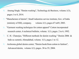 4. Anurag Singh, "Denim washing", Technology & Business, volume.1(3),
pages.1 to 8, 2014.
5. "Manufacture of denim", Small industries service institute, Gov. of India
(ministry of SSI), company. volume.1(1), pages.67 to69, 2003.
6. "Garment washing techniques for cotton apparel" Cotton incorporated
research center, A technical bulletin, volume. 1(1), pages. 2 to 6, 1992.
7. C. H. Chaterjee, "Different methods for denim washing " Denim 2006 &
Indo-us summit, Ahmadabad, volume. 1(1), pages.1 to 12.
8. Archroma global denim center, "Denim book/from cotton to fashion",
Advanced denim, volume.1(1), pages. 38 to 55, 2004.
 