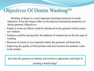 Objectives Of Denim Washing(6)
Washing of denim is a most important finishing treatment in textile
industries. It has the largest effect on the physico-mechanical properties on
denim garment. Objectives:-
1. Faded or worn out effects could be introduced to the garment which creates
new fashion.
2. Softness could be increased by the addition of softener just at the last sage of
washing.
3. Removal of starch or size materials makes the garments soft hand feel.
4. Improving the quality of final product and also increase the aesthetic value
in the market.
“provides the garment an identity and exclusive appearance and helps in
creating a brand image”
 
