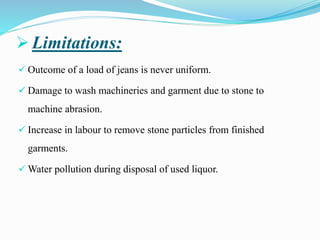 ➢ Limitations:
✓ Outcome of a load of jeans is never uniform.
✓ Damage to wash machineries and garment due to stone to
machine abrasion.
✓ Increase in labour to remove stone particles from finished
garments.
✓ Water pollution during disposal of used liquor.
 