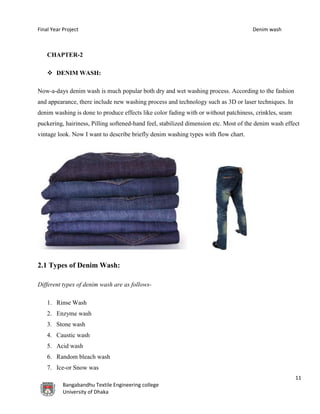 Final Year Project Denim wash
11
Bangabandhu Textile Engineering college
University of Dhaka
CHAPTER-2
 DENIM WASH:
Now-a-days denim wash is much popular both dry and wet washing process. According to the fashion
and appearance, there include new washing process and technology such as 3D or laser techniques. In
denim washing is done to produce effects like color fading with or without patchiness, crinkles, seam
puckering, hairiness, Pilling softened-hand feel, stabilized dimension etc. Most of the denim wash effect
vintage look. Now I want to describe briefly denim washing types with flow chart.
2.1 Types of Denim Wash:
Different types of denim wash are as follows-
1. Rinse Wash
2. Enzyme wash
3. Stone wash
4. Caustic wash
5. Acid wash
6. Random bleach wash
7. Ice-or Snow was
 