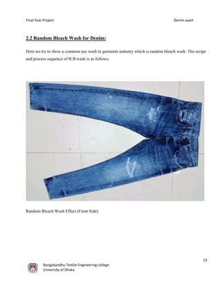 Final Year Project Denim wash
13
Bangabandhu Textile Engineering college
University of Dhaka
2.2 Random Bleach Wash for Denim:
Here we try to show a common use wash in garments industry which is random bleach wash. The recipe
and process sequence of R.B wash is as follows-
Random Bleach Wash Effect (Front Side)
 