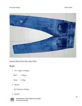 Final Year Project Denim wash
14
Bangabandhu Textile Engineering college
University of Dhaka
Random Bleach Wash Effect (Back Side)
Recipe:
1. TA – Super ⇒ 100 gm
DP-7 ⇒ 50 gm
Stone ⇒ 5 Kg
2. Bleach:
K.C.I bleach ⇒100 gm
3. Neutral:
 