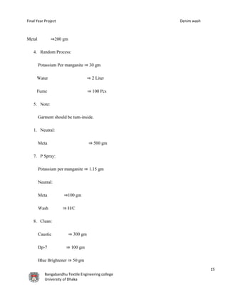 Final Year Project Denim wash
15
Bangabandhu Textile Engineering college
University of Dhaka
Metal ⇒200 gm
4. Random Process:
Potassium Per manganite ⇒ 30 gm
Water ⇒ 2 Liter
Fume ⇒ 100 Pcs
5. Note:
Garment should be turn-inside.
1. Neutral:
Meta ⇒ 500 gm
7. P Spray:
Potassium per manganite ⇒ 1.15 gm
Neutral:
Meta ⇒100 gm
Wash ⇒ H/C
8. Clean:
Caustic ⇒ 300 gm
Dp-7 ⇒ 100 gm
Blue Brightener ⇒ 50 gm
 