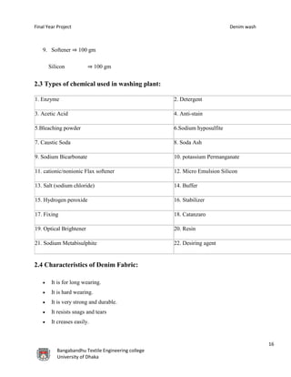 Final Year Project Denim wash
16
Bangabandhu Textile Engineering college
University of Dhaka
9. Softener ⇒ 100 gm
Silicon ⇒ 100 gm
2.3 Types of chemical used in washing plant:
1. Enzyme 2. Detergent
3. Acetic Acid 4. Anti-stain
5.Bleaching powder 6.Sodium hyposulfite
7. Caustic Soda 8. Soda Ash
9. Sodium Bicarbonate 10. potassium Permanganate
11. cationic/nonionic Flax softener 12. Micro Emulsion Silicon
13. Salt (sodium chloride) 14. Buffer
15. Hydrogen peroxide 16. Stabilizer
17. Fixing 18. Catanzaro
19. Optical Brightener 20. Resin
21. Sodium Metabisulphite 22. Desiring agent
2.4 Characteristics of Denim Fabric:
 It is for long wearing.
 It is hard wearing.
 It is very strong and durable.
 It resists snags and tears
 It creases easily.
 