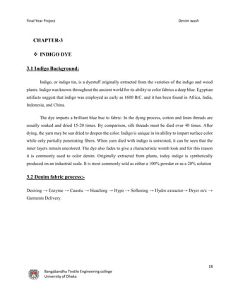 Final Year Project Denim wash
18
Bangabandhu Textile Engineering college
University of Dhaka
CHAPTER-3
 INDIGO DYE
3.1 Indigo Background:
Indigo, or indigo tin, is a dyestuff originally extracted from the varieties of the indigo and wood
plants. Indigo was known throughout the ancient world for its ability to color fabrics a deep blue. Egyptian
artifacts suggest that indigo was employed as early as 1600 B.C. and it has been found in Africa, India,
Indonesia, and China.
The dye imparts a brilliant blue hue to fabric. In the dying process, cotton and linen threads are
usually soaked and dried 15-20 times. By comparison, silk threads must be died over 40 times. After
dying, the yarn may be sun dried to deepen the color. Indigo is unique in its ability to impart surface color
while only partially penetrating fibers. When yarn died with indigo is untwisted, it can be seen that the
inner layers remain uncolored. The dye also fades to give a characteristic womb look and for this reason
it is commonly used to color denim. Originally extracted from plants, today indigo is synthetically
produced on an industrial scale. It is most commonly sold as either a 100% powder or as a 20% solution
3.2 Denim fabric process:-
Desiring → Enzyme → Caustic → bleaching → Hypo → Softening → Hydro extractor→ Dryer m/c →
Garments Delivery.
 