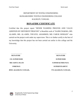 Final Year Project Denim wash
2
Bangabandhu Textile Engineering college
University of Dhaka
DEPARTMENT OF TEXTILE ENGINEERING
BANGABANDHU TEXTILE ENGINEERING COLLEGE
KALIHATI, TANGAIL.
BONAFIDE CERTIFICATE
Certified that this project report “DENIM WASHING PROCESS AND VALUE
ADDITION BY DIFFERENT PROCESS” is Bonafide work of “SAJIB CHAKMA, MD.
ALAMIN, MD. AL-AMIN, TOFAYEL AHAMMED, MD. FARUK HOSSAIN” who
carried out the project work under my supervision. This is to further certify to the best of
my knowledge that this project has not been carried out earlier in this college and the
University.
SIGNATURE SIGNATURE
CO- SUPERVISOR SUPERVISOR
MD. SAIFUL ISLAM TAPOSH KUMER PAUL
FOREMAN SUPERINTEADENT
BTEC, KALIHATI, TANGAIL. TVI, KALIHATI, TANGAIL.
 