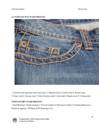 Final Year Project Denim wash
21
Bangabandhu Textile Engineering college
University of Dhaka
4.3 TYPES OF WET WASH PROCESS:
1. Normal wash/ garments wash/ rinse wash. 2. Pigment wash.3. Caustic wash.4. Silicon wash.
5. Stone wash.6. Enzyme wash.7. Stone Enzyme wash.8. Acid wash.9. Bleach wash.10. Tinting wash
TYPES OF DRY WASH PROCESS:
1.Sand Blasting.2. Hands scraping.3. Over all wrinkles.4. Permanent wrinkle.5. Grinding &Destroy.6.
Broken & tagging.7. PP Spray & PP Sponging.8. Etc.
 