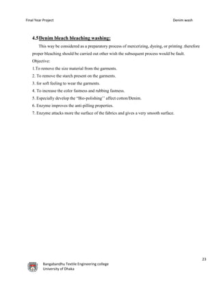 Final Year Project Denim wash
23
Bangabandhu Textile Engineering college
University of Dhaka
4.5Denim bleach bleaching washing:
This way be considered as a preparatory process of mercerizing, dyeing, or printing .therefore
proper bleaching should be carried out other wish the subsequent process would be fault.
Objective:
1.To remove the size material from the garments.
2. To remove the starch present on the garments.
3. for soft feeling to wear the garments.
4. To increase the color fastness and rubbing fastness.
5. Especially develop the “Bio-polishing’’ affect cotton/Denim.
6. Enzyme improves the anti-pilling properties.
7. Enzyme attacks more the surface of the fabrics and gives a very smooth surface.
 