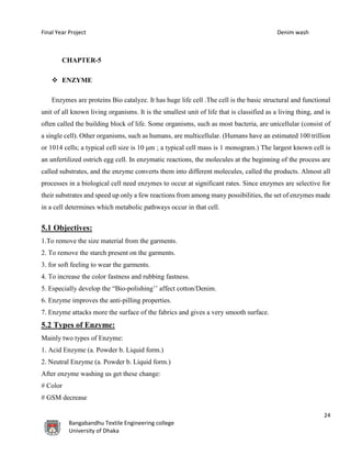 Final Year Project Denim wash
24
Bangabandhu Textile Engineering college
University of Dhaka
CHAPTER-5
 ENZYME
Enzymes are proteins Bio catalyze. It has huge life cell .The cell is the basic structural and functional
unit of all known living organisms. It is the smallest unit of life that is classified as a living thing, and is
often called the building block of life. Some organisms, such as most bacteria, are unicellular (consist of
a single cell). Other organisms, such as humans, are multicellular. (Humans have an estimated 100 trillion
or 1014 cells; a typical cell size is 10 μm ; a typical cell mass is 1 monogram.) The largest known cell is
an unfertilized ostrich egg cell. In enzymatic reactions, the molecules at the beginning of the process are
called substrates, and the enzyme converts them into different molecules, called the products. Almost all
processes in a biological cell need enzymes to occur at significant rates. Since enzymes are selective for
their substrates and speed up only a few reactions from among many possibilities, the set of enzymes made
in a cell determines which metabolic pathways occur in that cell.
5.1 Objectives:
1.To remove the size material from the garments.
2. To remove the starch present on the garments.
3. for soft feeling to wear the garments.
4. To increase the color fastness and rubbing fastness.
5. Especially develop the “Bio-polishing’’ affect cotton/Denim.
6. Enzyme improves the anti-pilling properties.
7. Enzyme attacks more the surface of the fabrics and gives a very smooth surface.
5.2 Types of Enzyme:
Mainly two types of Enzyme:
1. Acid Enzyme (a. Powder b. Liquid form.)
2. Neutral Enzyme (a. Powder b. Liquid form.)
After enzyme washing us get these change:
# Color
# GSM decrease
 